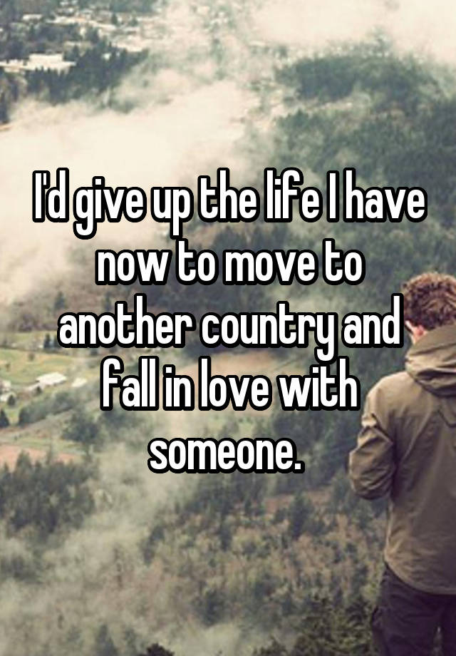 I'd give up the life I have now to move to another country and fall in love with someone. 