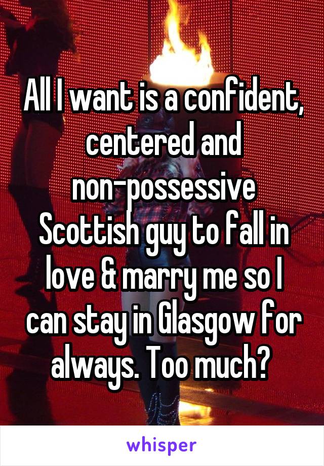 All I want is a confident, centered and non-possessive Scottish guy to fall in love & marry me so I can stay in Glasgow for always. Too much? 