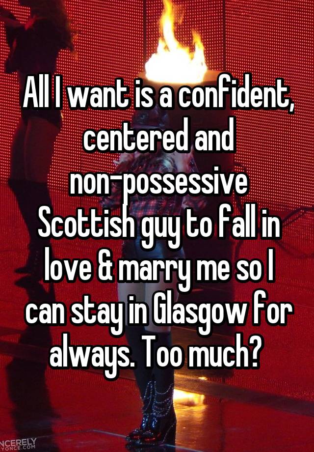 All I want is a confident, centered and non-possessive Scottish guy to fall in love & marry me so I can stay in Glasgow for always. Too much? 