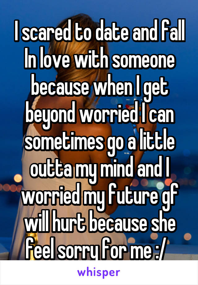 I scared to date and fall In love with someone because when I get beyond worried I can sometimes go a little outta my mind and I worried my future gf will hurt because she feel sorry for me :/  