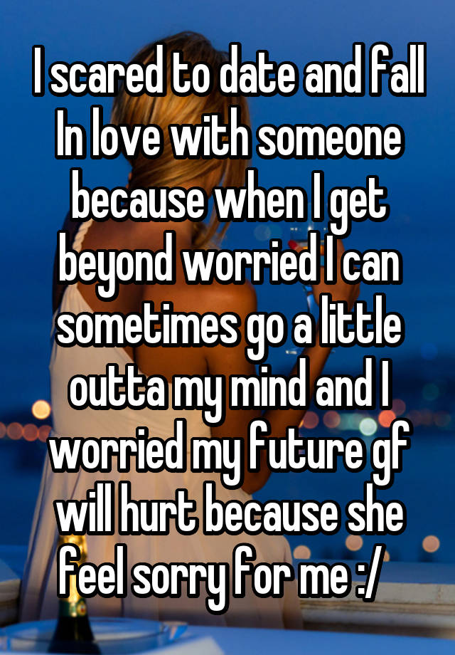 I scared to date and fall In love with someone because when I get beyond worried I can sometimes go a little outta my mind and I worried my future gf will hurt because she feel sorry for me :/  