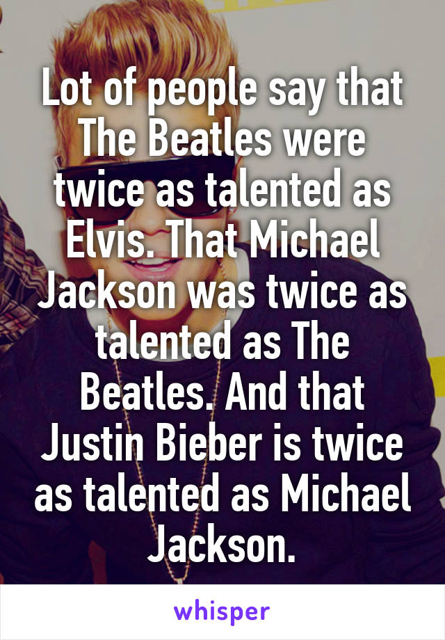 Lot of people say that The Beatles were twice as talented as Elvis. That Michael Jackson was twice as talented as The Beatles. And that Justin Bieber is twice as talented as Michael Jackson.