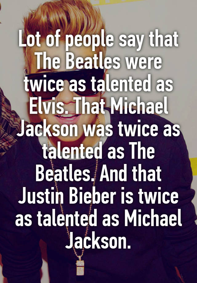 Lot of people say that The Beatles were twice as talented as Elvis. That Michael Jackson was twice as talented as The Beatles. And that Justin Bieber is twice as talented as Michael Jackson.