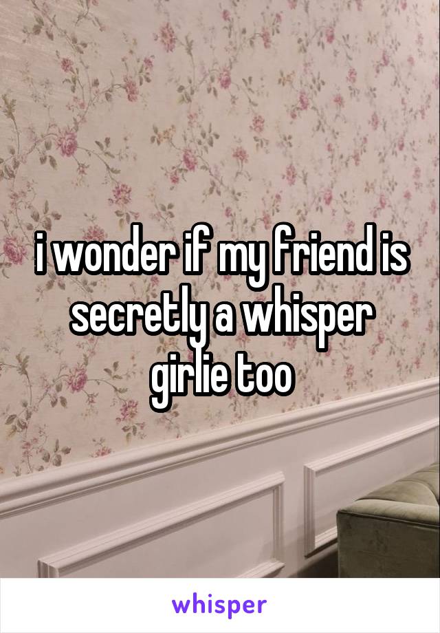 i wonder if my friend is secretly a whisper girlie too