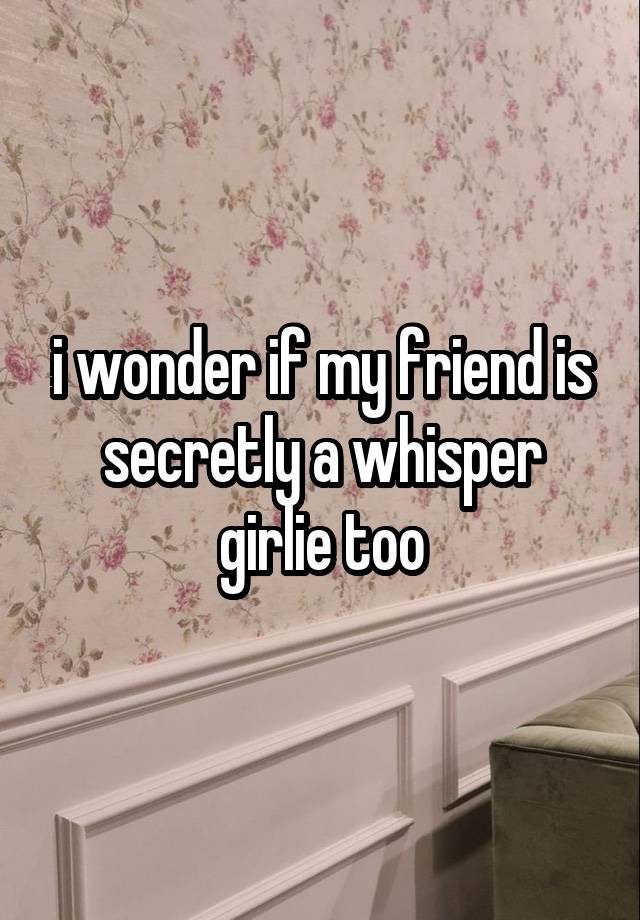 i wonder if my friend is secretly a whisper girlie too