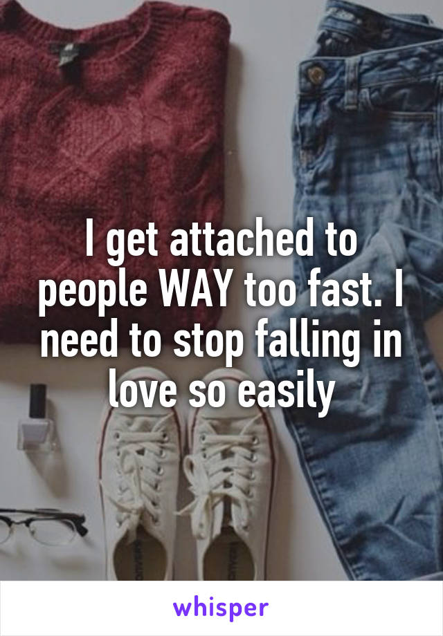 I get attached to people WAY too fast. I need to stop falling in love so easily