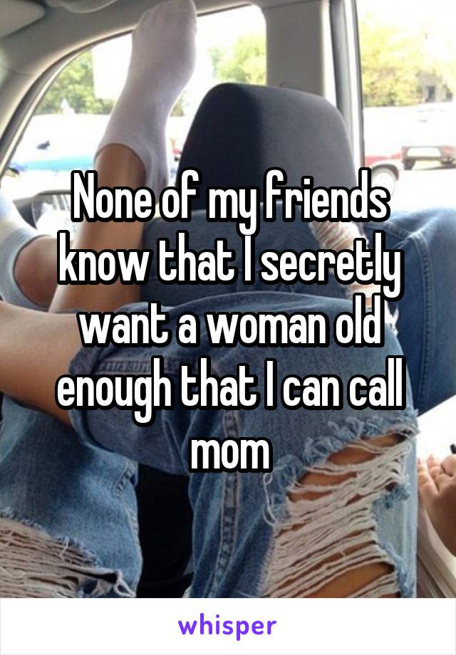 None of my friends know that I secretly want a woman old enough that I can call mom