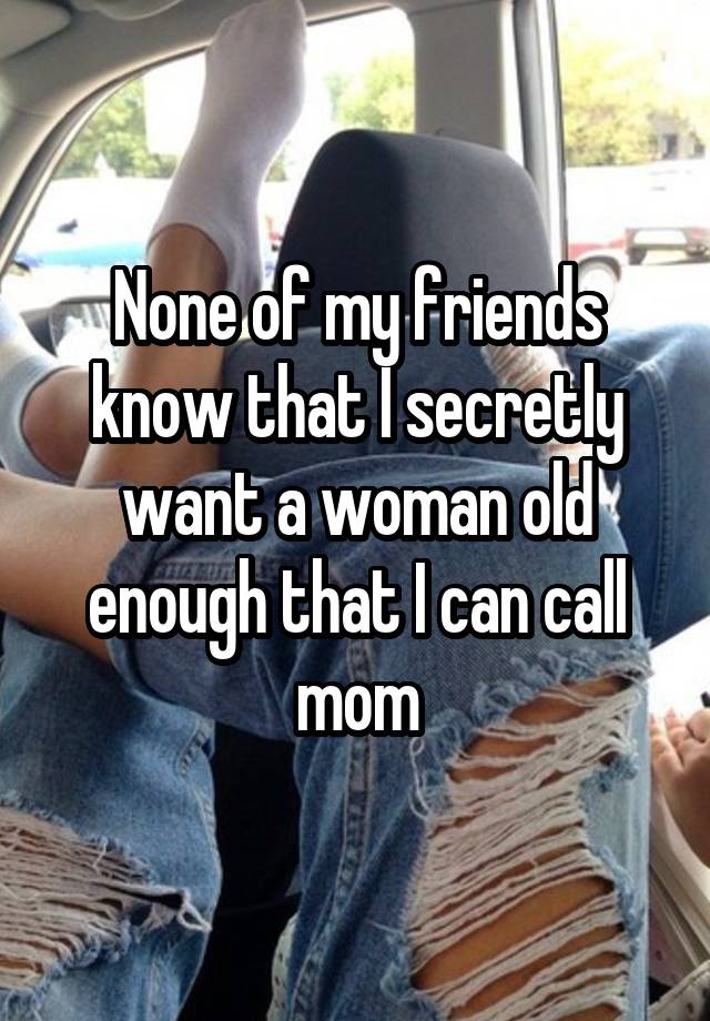 None of my friends know that I secretly want a woman old enough that I can call mom