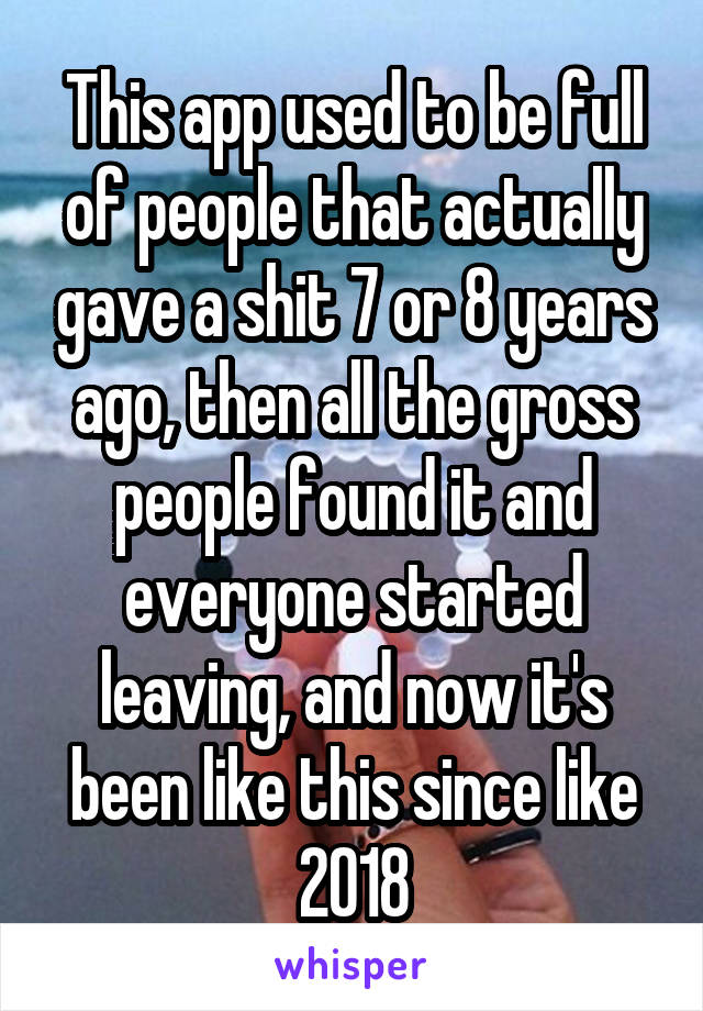 This app used to be full of people that actually gave a shit 7 or 8 years ago, then all the gross people found it and everyone started leaving, and now it's been like this since like 2018