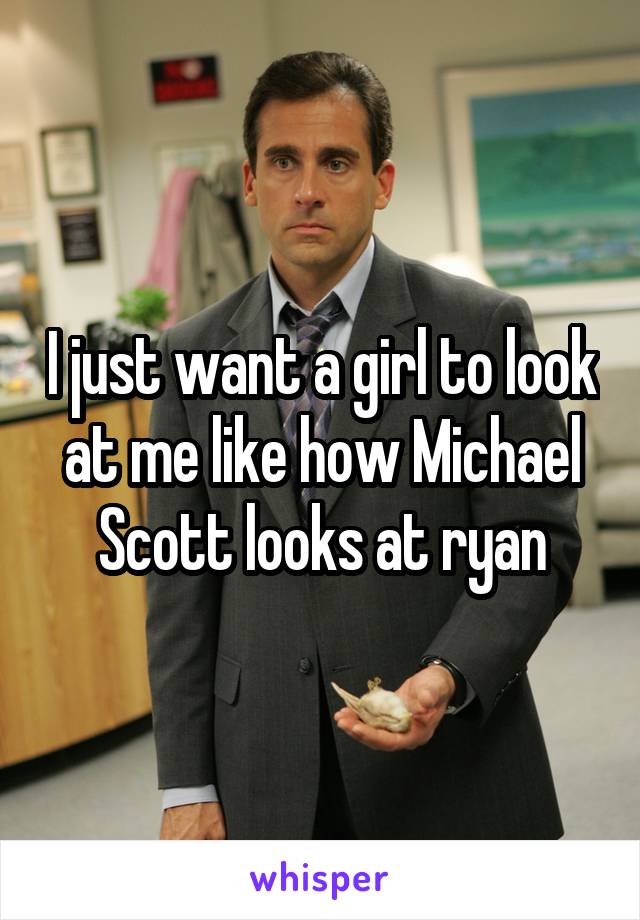 I just want a girl to look at me like how Michael Scott looks at ryan