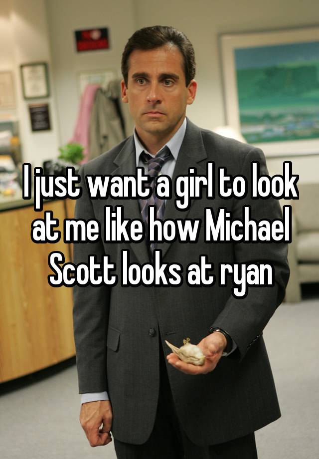 I just want a girl to look at me like how Michael Scott looks at ryan