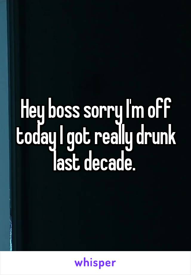 Hey boss sorry I'm off today I got really drunk last decade. 