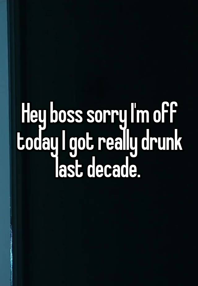 Hey boss sorry I'm off today I got really drunk last decade. 