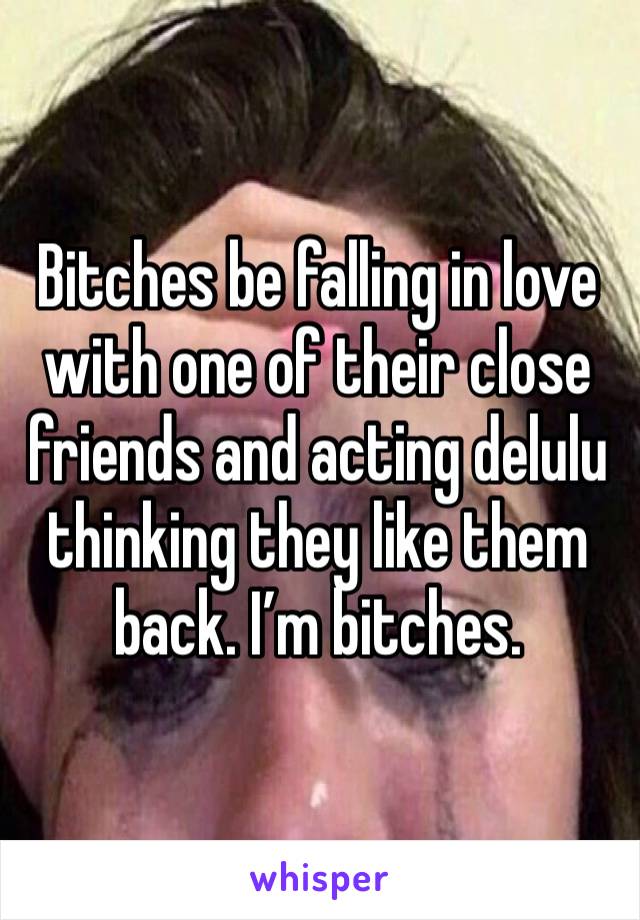 Bitches be falling in love with one of their close friends and acting delulu thinking they like them back. I’m bitches.