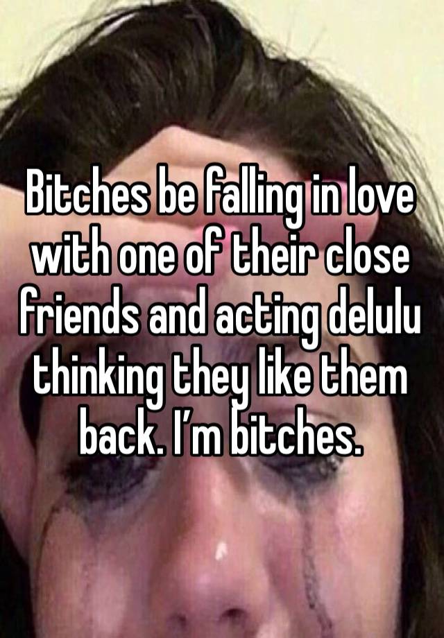 Bitches be falling in love with one of their close friends and acting delulu thinking they like them back. I’m bitches.