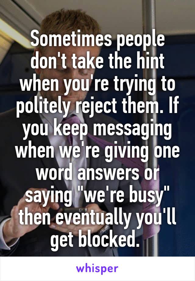 Sometimes people don't take the hint when you're trying to politely reject them. If you keep messaging when we're giving one word answers or saying "we're busy" then eventually you'll get blocked. 