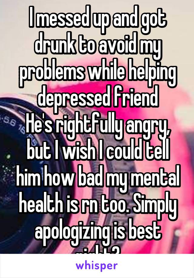 I messed up and got drunk to avoid my problems while helping depressed friend
He's rightfully angry, but I wish I could tell him how bad my mental health is rn too. Simply apologizing is best right?