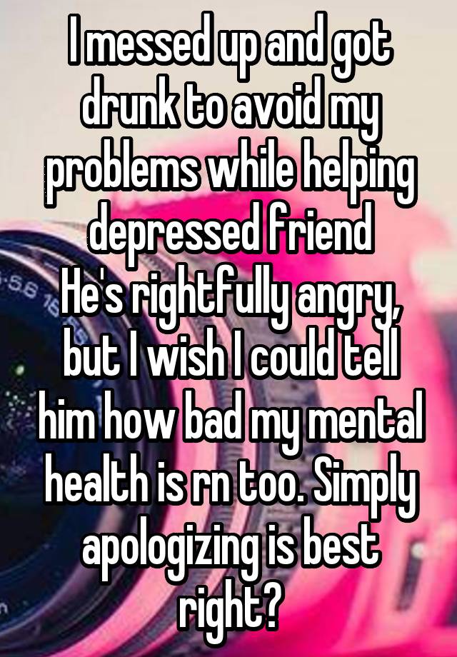 I messed up and got drunk to avoid my problems while helping depressed friend
He's rightfully angry, but I wish I could tell him how bad my mental health is rn too. Simply apologizing is best right?