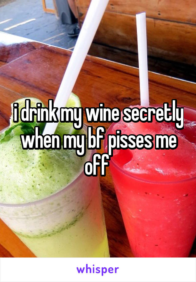 i drink my wine secretly when my bf pisses me off 