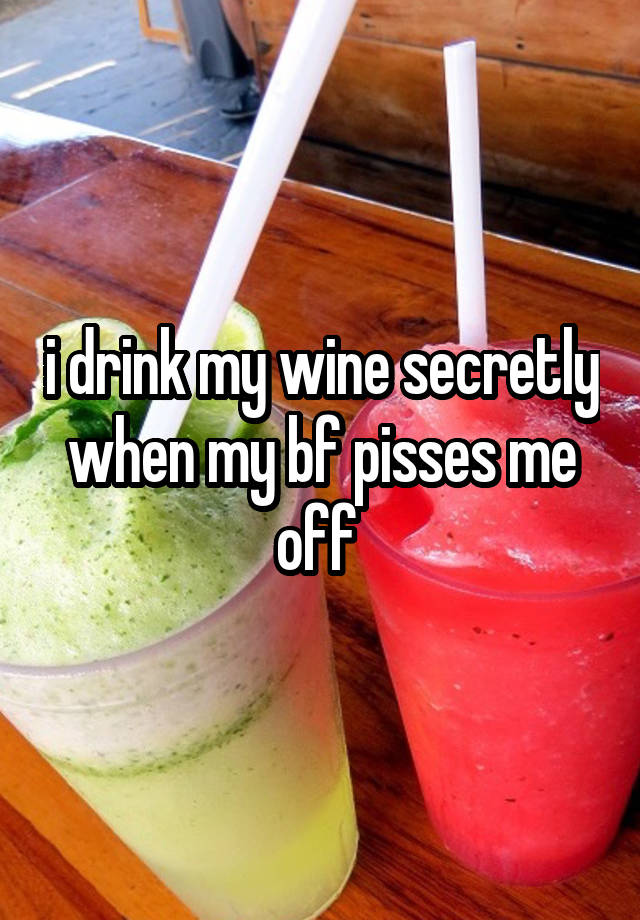 i drink my wine secretly when my bf pisses me off 