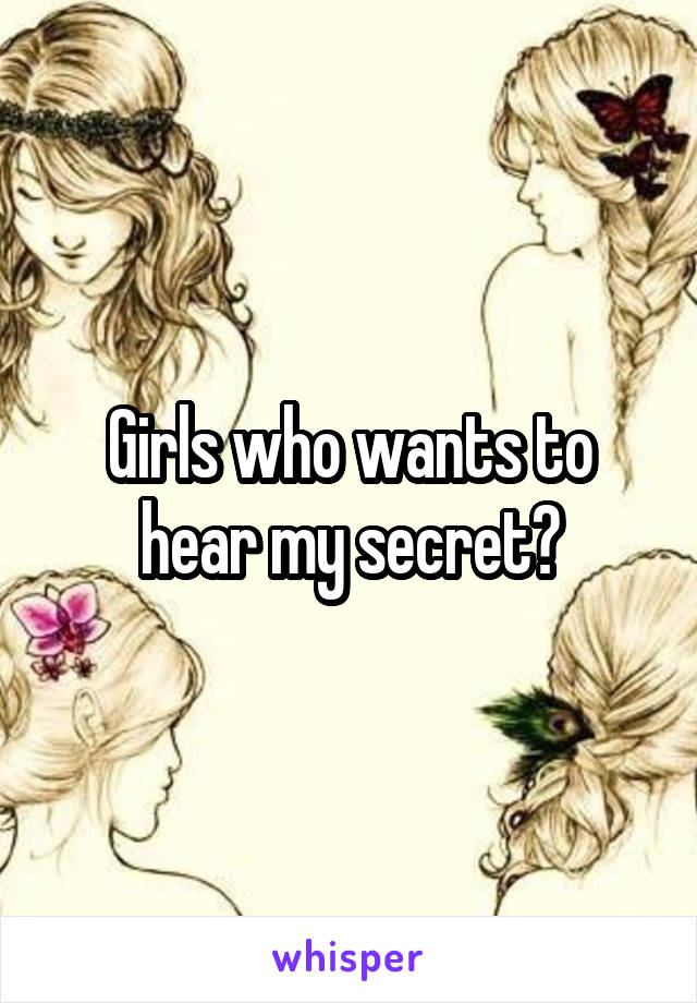 Girls who wants to hear my secret?