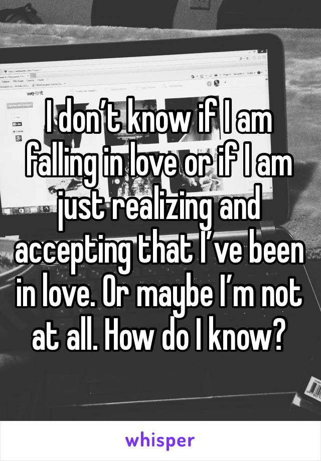 I don’t know if I am falling in love or if I am just realizing and accepting that I’ve been in love. Or maybe I’m not at all. How do I know? 