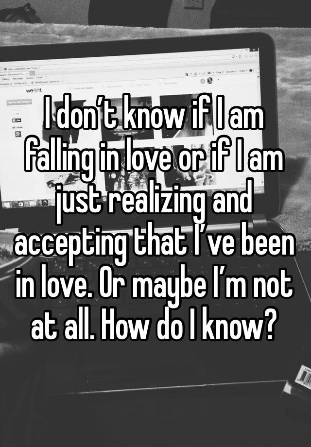 I don’t know if I am falling in love or if I am just realizing and accepting that I’ve been in love. Or maybe I’m not at all. How do I know? 