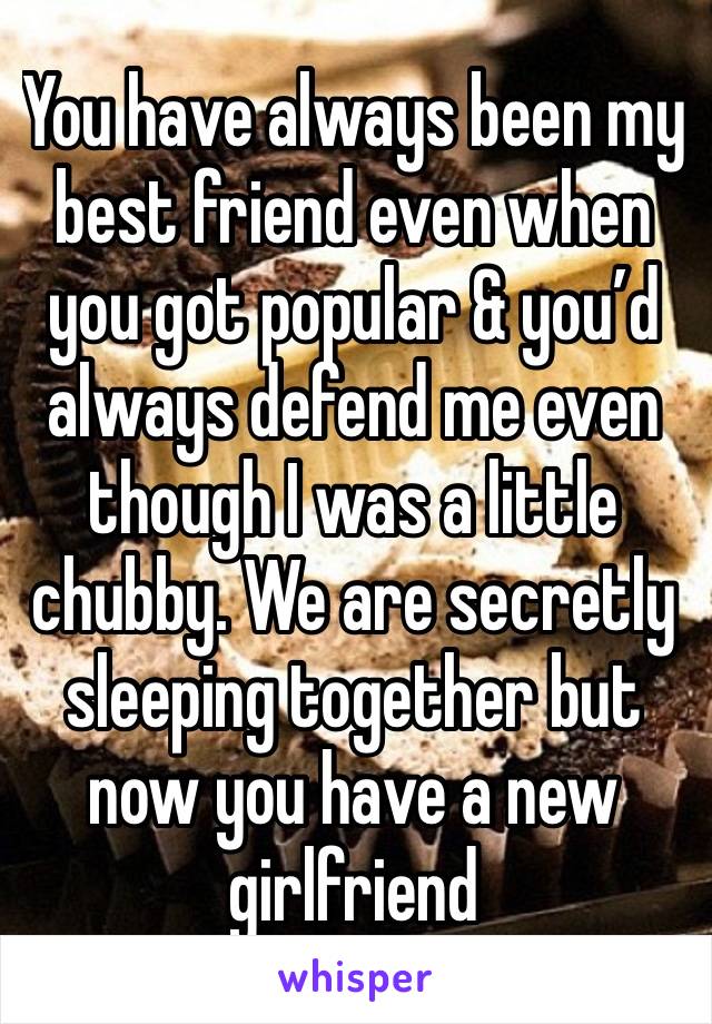 You have always been my best friend even when you got popular & you’d always defend me even though I was a little chubby. We are secretly sleeping together but now you have a new girlfriend 