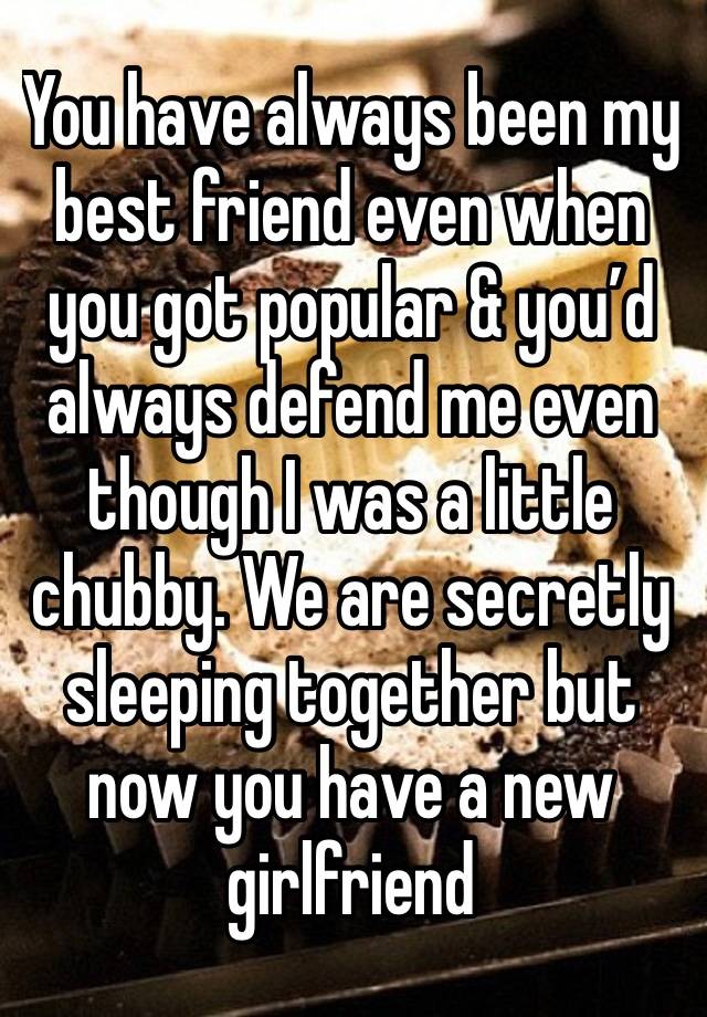 You have always been my best friend even when you got popular & you’d always defend me even though I was a little chubby. We are secretly sleeping together but now you have a new girlfriend 