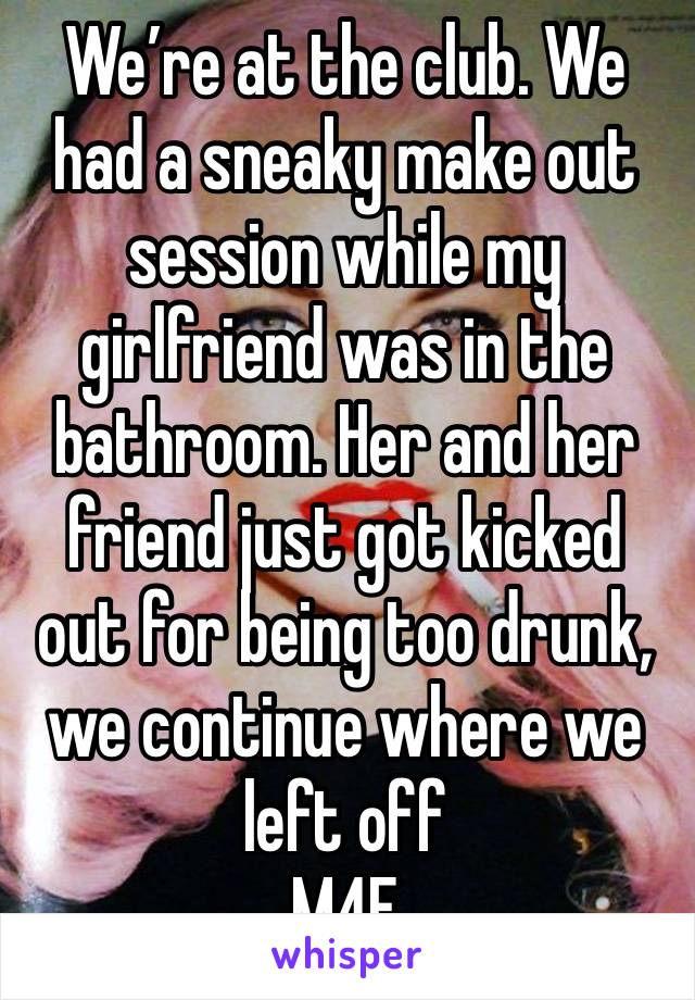 We’re at the club. We had a sneaky make out session while my girlfriend was in the bathroom. Her and her friend just got kicked out for being too drunk, we continue where we left off
M4F