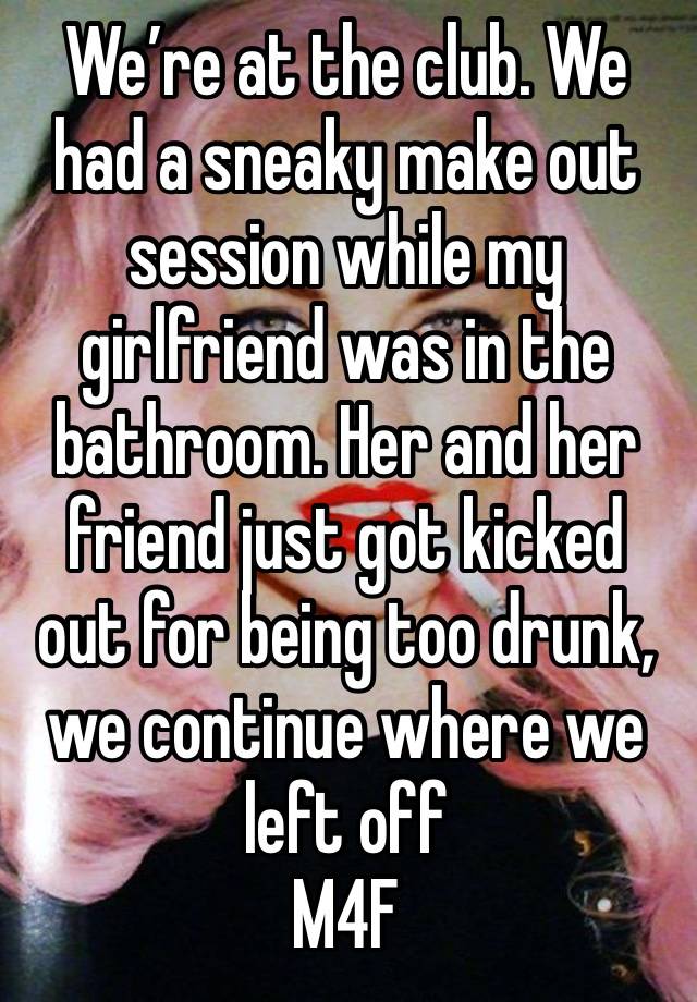 We’re at the club. We had a sneaky make out session while my girlfriend was in the bathroom. Her and her friend just got kicked out for being too drunk, we continue where we left off
M4F