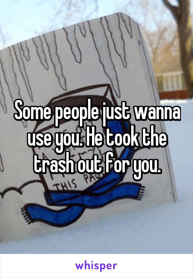 Some people just wanna use you. He took the trash out for you.