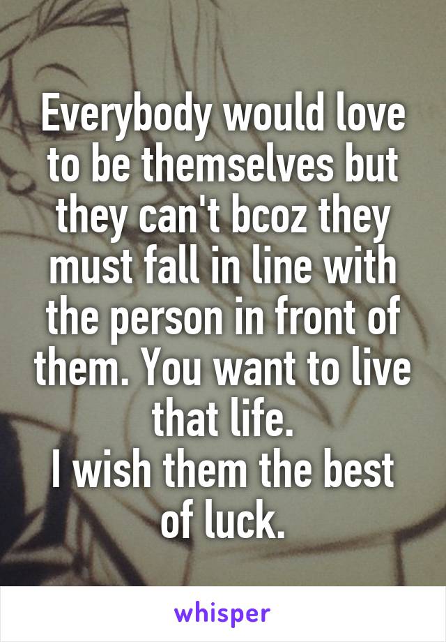 Everybody would love to be themselves but they can't bcoz they must fall in line with the person in front of them. You want to live that life.
I wish them the best of luck.