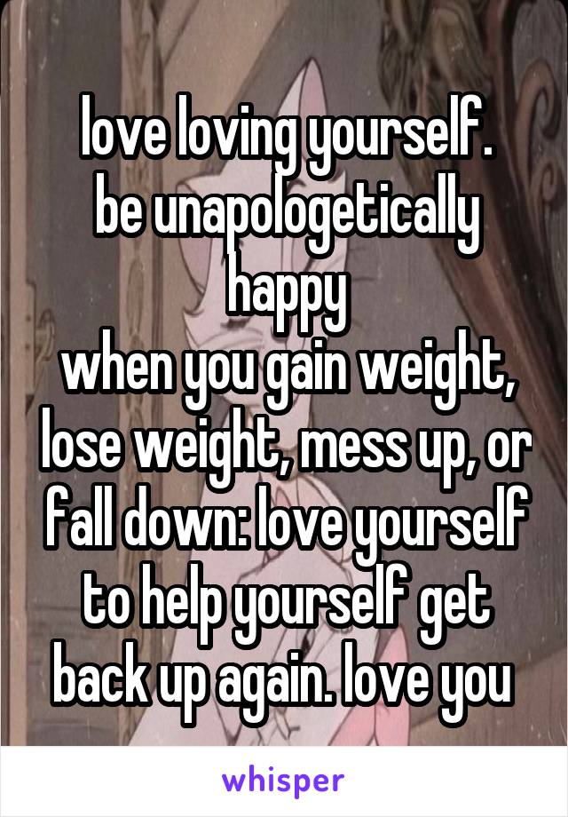 love loving yourself.
be unapologetically happy
when you gain weight, lose weight, mess up, or fall down: love yourself to help yourself get back up again. love you 