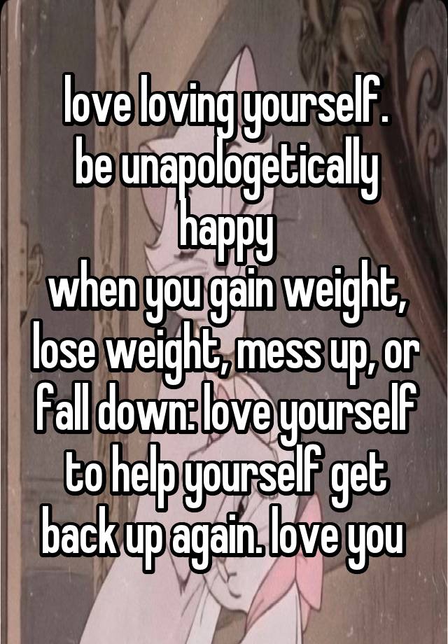 love loving yourself.
be unapologetically happy
when you gain weight, lose weight, mess up, or fall down: love yourself to help yourself get back up again. love you 