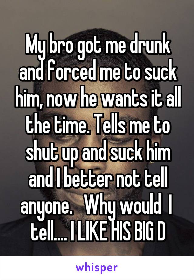 My bro got me drunk and forced me to suck him, now he wants it all the time. Tells me to shut up and suck him and I better not tell anyone.   Why would  I  tell.... I LIKE HIS BIG D