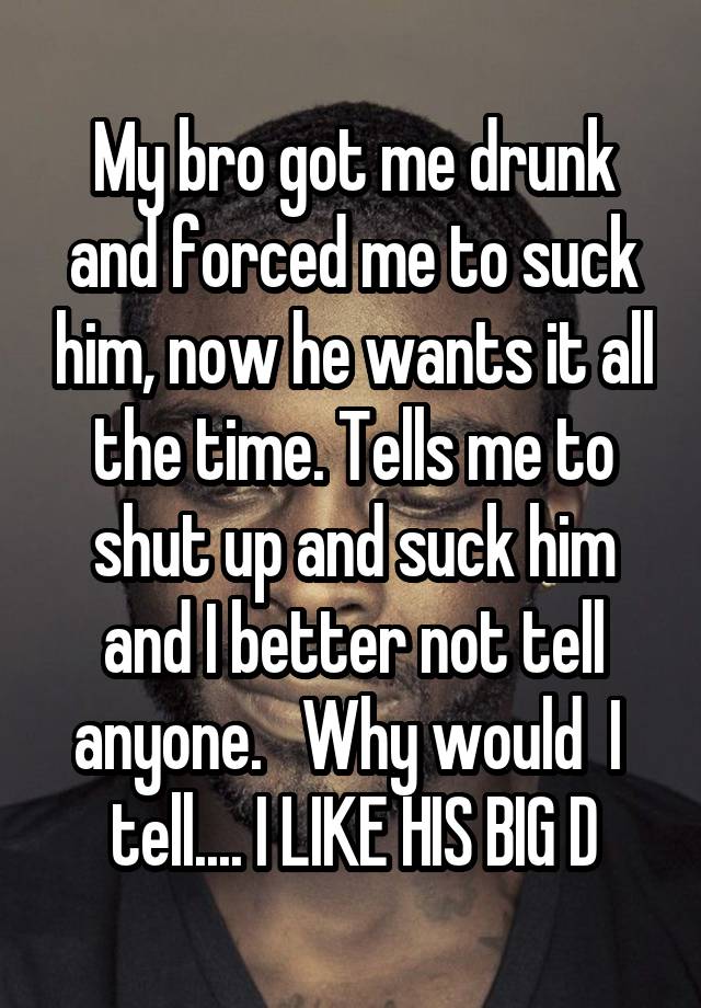 My bro got me drunk and forced me to suck him, now he wants it all the time. Tells me to shut up and suck him and I better not tell anyone.   Why would  I  tell.... I LIKE HIS BIG D