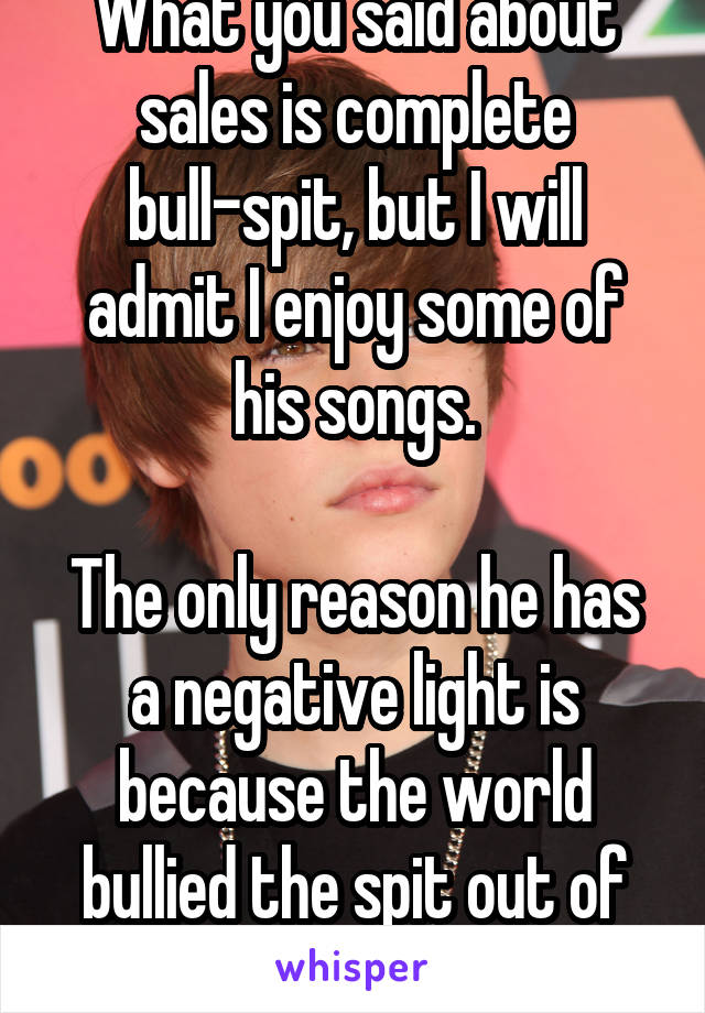 What you said about sales is complete bull-spit, but I will admit I enjoy some of his songs.

The only reason he has a negative light is because the world bullied the spit out of him.