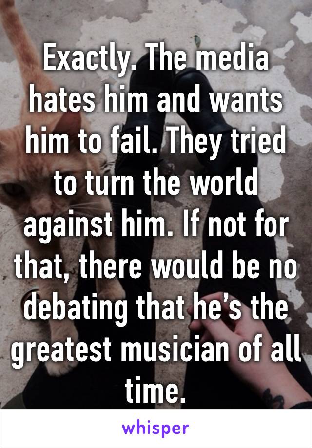 Exactly. The media hates him and wants him to fail. They tried to turn the world against him. If not for that, there would be no debating that he’s the greatest musician of all time.