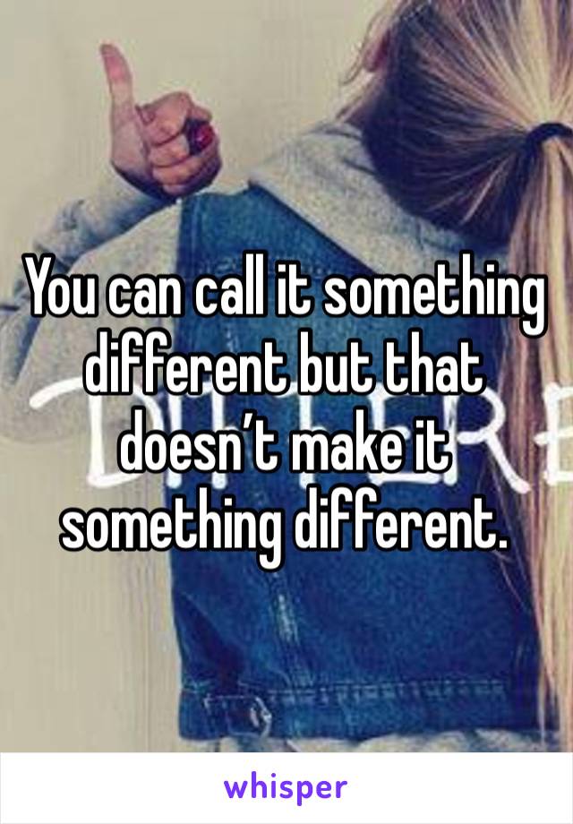 You can call it something different but that doesn’t make it something different.