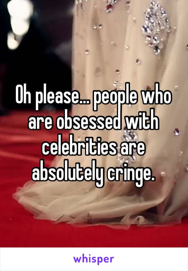 Oh please… people who are obsessed with celebrities are absolutely cringe. 