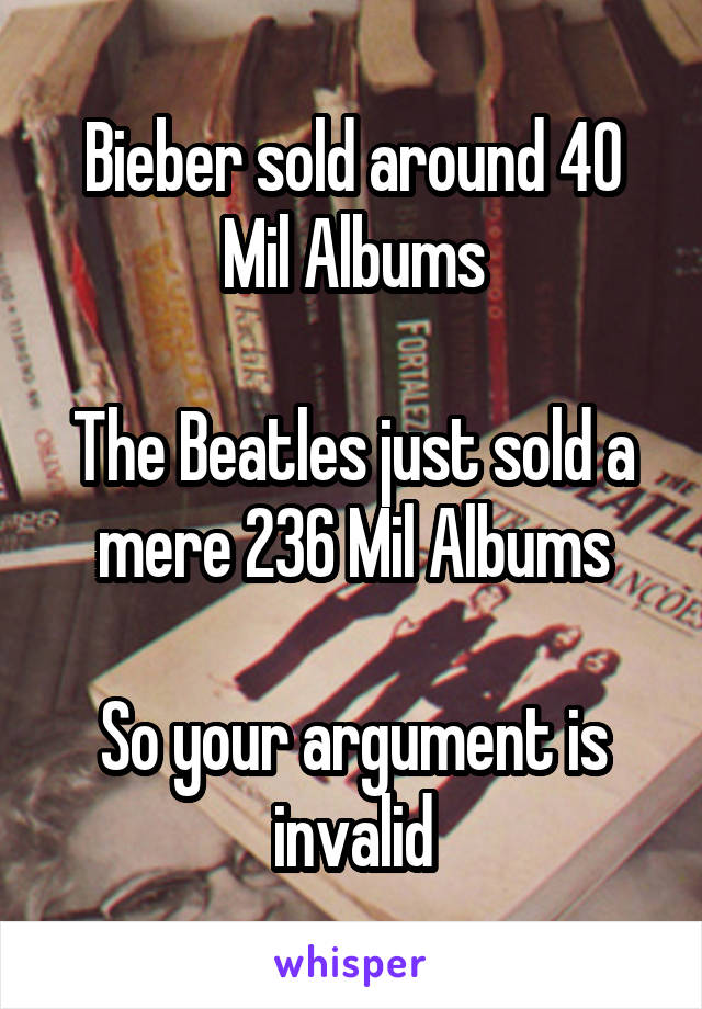 Bieber sold around 40 Mil Albums

The Beatles just sold a mere 236 Mil Albums

So your argument is invalid