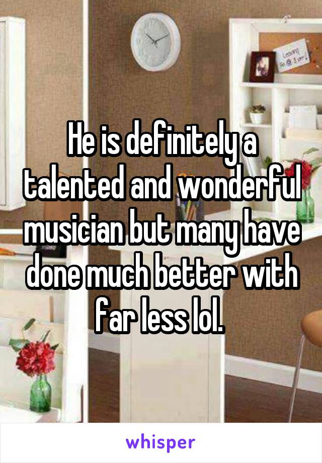 He is definitely a talented and wonderful musician but many have done much better with far less lol. 