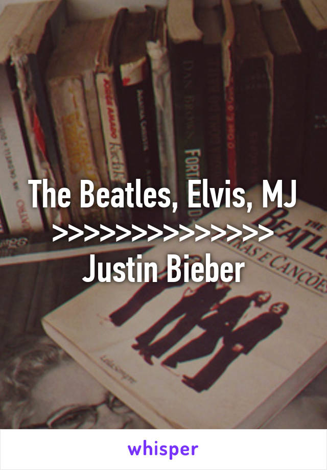 The Beatles, Elvis, MJ >>>>>>>>>>>>>> Justin Bieber