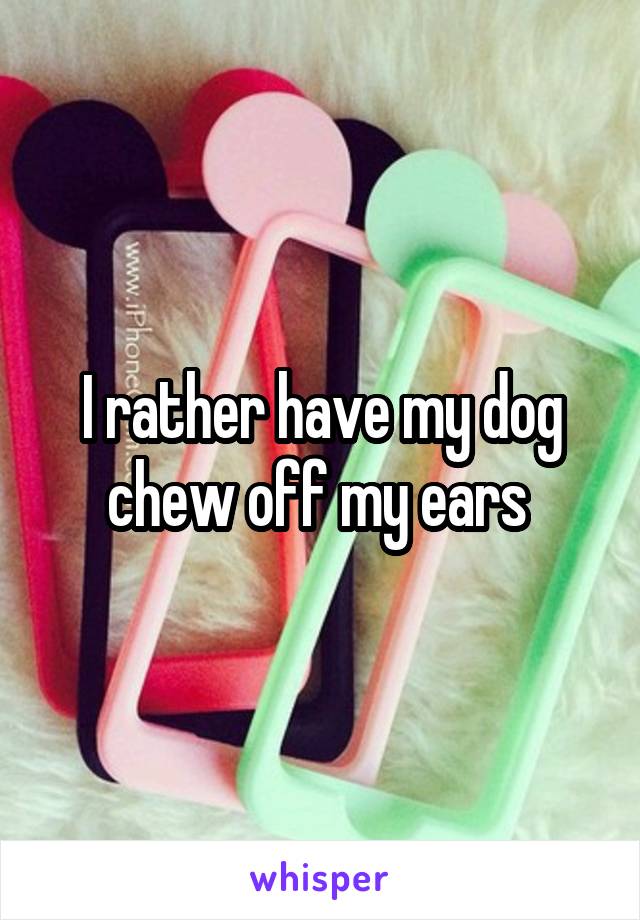 I rather have my dog chew off my ears 