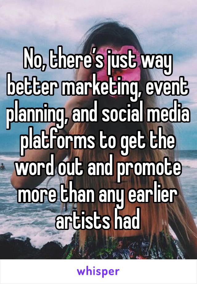 No, there’s just way better marketing, event planning, and social media platforms to get the word out and promote more than any earlier artists had