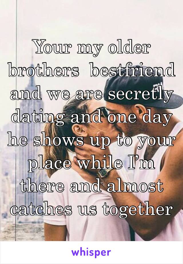 Your my older brothers  bestfriend and we are secretly dating and one day he shows up to your place while I’m there and almost catches us together 