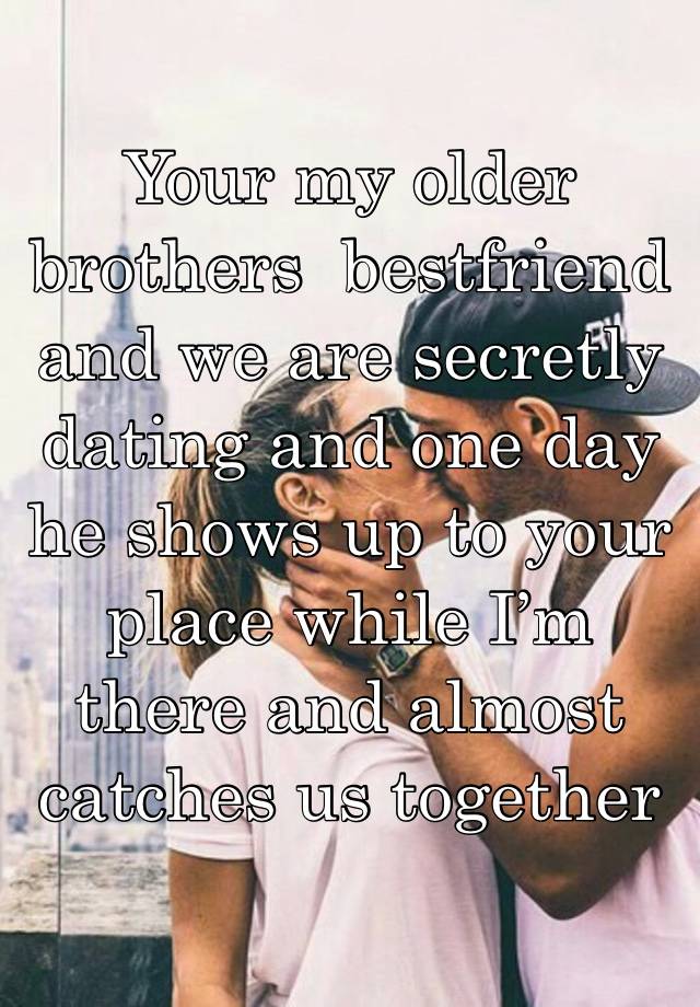 Your my older brothers  bestfriend and we are secretly dating and one day he shows up to your place while I’m there and almost catches us together 