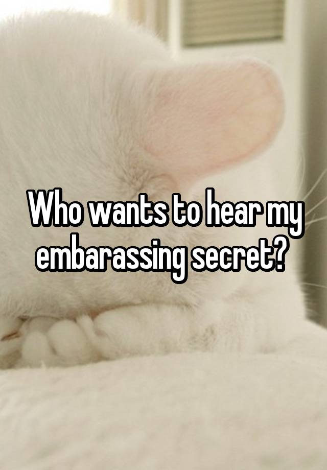 Who wants to hear my embarassing secret? 