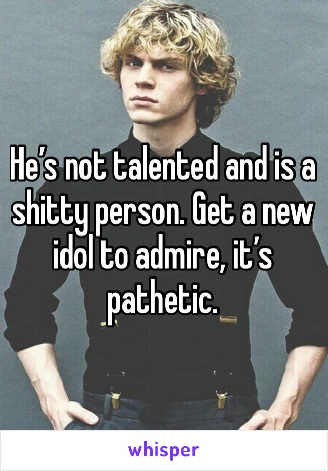 He’s not talented and is a shitty person. Get a new idol to admire, it’s pathetic.